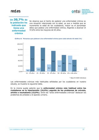 Los ciudadanos ante la e-Sanidad 22
Un 30,7% de
la población ha
indicado que
tiene una
enfermedad
crónica
Se observa que el hecho de padecer una enfermedad crónica es
una situación relacionada con la edad, ya que a medida que se
incrementa la edad de los ciudadanos, mayor es el porcentaje
delos que padece una enfermedad crónica, llegando a alcanzar el
57,6% entre los mayores de 65 años.
Gráfico 8: Personas que padecen una enfermedad crónica para cada estrato de edad (%)
* Base N=5500 individuos
Las enfermedades crónicas más habituales señaladas por los ciudadanos en nuestro
estudio, se muestra la siguiente tabla.
En la misma queda patente que la enfermedad crónica más habitual entre los
ciudadanos es la hipertensión (24,9%) seguida de los problemas de artrosis,
artritis o reumatismo (15,9%). Entre las “otras enfermedades crónicas” destacan los
problemas de próstata y el aparato urinario.
 