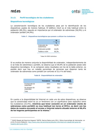 Los ciudadanos ante la e-Sanidad 28
3.1.3. Perfil tecnológico de los ciudadanos
Dispositivos tecnológicos
La caracterización tecnológica de los ciudadanos pasa por la identificación de los
dispositivos usados de manera habitual. El teléfono móvil es el más habitual entre la
población (89,3%), seguido en importancia por el ordenador de sobremesa (56,9%) y el
ordenador portátil (44,4%).
Tabla 7: Dispositivos tecnológicos que poseen o utilizan los ciudadanos
* Base N=5500 individuos
Si se analiza de manera conjunta la disponibilidad de ordenador, independientemente de
si se trata de sobremesa o portátil, se observa que el 69,9% de la población posee este
dispositivo tecnológico. Si se comparan estos resultados con los de la tabla anterior, es
posible decir que hay un notable porcentaje de personas que disponen tanto de
ordenador de sobremesa como portátil (en concreto el 31,4 % del total).
Tabla 8: Disponibilidad de ordenador
En cuanto a la disponibilidad de Internet en cada uno de estos dispositivos, se observa
que la conectividad móvil es ya un fenómeno con un significativo peso específico entre
los ciudadanos (22,5%), mientras que tener conexión en un ordenador (tanto de
sobremesa como portátil) es muy habitual (en torno al 95%), es decir con los
datos de nuestra encuesta el acceso a Internet estaría situado entorno al 66,4%
de los hogares participantes en la misma.4
4
“XXXII Oleada del Panel de Hogares” ONTSI. Red.es Datos junio 2011. Sitúa el porcentaje de internautas en
el 65,1% de la Población. http://www.ontsi.red.es/ontsi/es/estudios-informes/xxxii-oleada-del-panel-de-
hogares-abril-junio-2011.
 