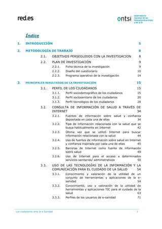 Los ciudadanos ante la e-Sanidad 3
Índice
1. INTRODUCCIÓN 5
2. METODOLOGÍA DE TRABAJO 8
2.1. OBJETIVOS PERSEGUIDOS CON LA INVESTIGACION 8
2.2. PLAN DE INVESTIGACIÓN 9
2.2.1. Ficha técnica de la investigación 9
2.2.2. Diseño del cuestionario 10
2.2.3. Programa operativo de la investigación 14
3. PRINCIPALES RESULTADOS DE LA INVESTIGACIÓN 15
3.1. PERFIL DE LOS CIUDADANOS 15
3.1.1. Perfil sociodemográfico de los ciudadanos 15
3.1.2. Perfil sociosanitario de los ciudadanos 20
3.1.3. Perfil tecnológico de los ciudadanos 28
3.2. CONSULTA DE INFORMACIÓN DE SALUD A TRAVÉS DE
INTERNET 34
3.2.1. Fuentes de información sobre salud y confianza
depositada en cada una de ellas 34
3.2.2. Tipo de información relacionada con la salud que se
busca habitualmente en Internet 42
3.2.3. Última vez que se utilizó Internet para buscar
información relacionada con la salud 44
3.2.4. Uso de fuentes de información sobre salud en Internet
y confianza inspirada por cada una de ellas 45
3.2.5. Barreras de Internet como fuente de información
sobre salud 49
3.2.6. Uso de Internet para el acceso a determinados
servicios sanitarios/ administrativos 50
3.3. USO DE LAS TECNOLOGÍAS DE LA INFORMACIÓN Y LA
COMUNICACIÓN PARA EL CUIDADO DE LA SALUD 54
3.3.1. Conocimiento y valoración de la utilidad de un
conjunto de herramientas y aplicaciones de la e-
sanidad 54
3.3.2. Conocimiento, uso y valoración de la utilidad de
herramientas y aplicaciones TIC para el cuidado de la
salud 63
3.3.3. Perfiles de los usuarios de e-sanidad 71
 