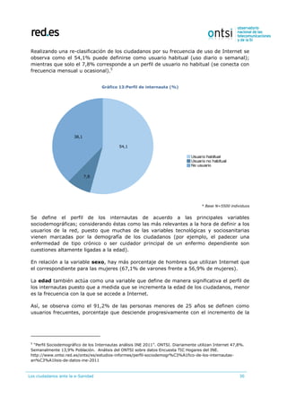Los ciudadanos ante la e-Sanidad 30
Realizando una re-clasificación de los ciudadanos por su frecuencia de uso de Internet se
observa como el 54,1% puede definirse como usuario habitual (uso diario o semanal);
mientras que solo el 7,8% corresponde a un perfil de usuario no habitual (se conecta con
frecuencia mensual u ocasional).5
Gráfico 13:Perfil de internauta (%)
* Base N=5500 individuos
Se define el perfil de los internautas de acuerdo a las principales variables
sociodemográficas; considerando éstas como las más relevantes a la hora de definir a los
usuarios de la red, puesto que muchas de las variables tecnológicas y sociosanitarias
vienen marcadas por la demografía de los ciudadanos (por ejemplo, el padecer una
enfermedad de tipo crónico o ser cuidador principal de un enfermo dependiente son
cuestiones altamente ligadas a la edad).
En relación a la variable sexo, hay más porcentaje de hombres que utilizan Internet que
el correspondiente para las mujeres (67,1% de varones frente a 56,9% de mujeres).
La edad también actúa como una variable que define de manera significativa el perfil de
los internautas puesto que a medida que se incrementa la edad de los ciudadanos, menor
es la frecuencia con la que se accede a Internet.
Así, se observa como el 91,2% de las personas menores de 25 años se definen como
usuarios frecuentes, porcentaje que desciende progresivamente con el incremento de la
5
“Perfil Sociodemográfico de los Internautas análisis INE 2011”. ONTSI. Diariamente utilizan Internet 47,8%.
Semanalmente 13,9% Población. Análisis del ONTSI sobre datos Encuesta TIC Hogares del INE.
http://www.ontsi.red.es/ontsi/es/estudios-informes/perfil-sociodemogr%C3%A1fico-de-los-internautas-
an%C3%A1lisis-de-datos-ine-2011
 