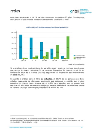 Los ciudadanos ante la e-Sanidad 31
edad hasta situarse en el 11,1% para los ciudadanos mayores de 65 años. En este grupo
el 84,8% de la población se ha identificado como no usuario de la red.6
Gráfico 14:Perfil de internauta en función de la edad (%)
* Base N=5500 individuos
Si se analizan de un modo conjunto las variables sexo y edad, se concluye que el grupo
que recoge la mayor concentración de usuarios frecuentes de Internet es el de los
hombres de entre 16 y 24 años (92,7%); seguido de las mujeres de este mismo tramo
de edad (89,7%).
En cuanto al análisis para el nivel de estudios, el 88,2% de las personas que tiene
estudios superiores es internauta; porcentaje que desciende a medida que el nivel
educativo es menor hasta situarse en el 4,3% para aquellos que no poseen una
certificación educativa. Para este último grupo, la edad también es determinante ya que
se trata de un grupo formado por personas de al menos 50 años.
6
“Perfil Sociodemográfico de los Internautas análisis INE 2011”. ONTSI. Datos de otras variables
sociodemográficas: % Uso semanal Internet Hombres 64,6% / Mujeres 59%. Edades: 16-24 años 61,5%/ 25-
34 años 81,2% / Más de 65 años 14,6%.
 