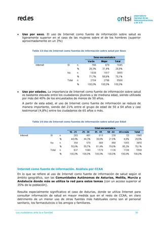 Los ciudadanos ante la e-Sanidad 36
 Uso por sexo. El uso de Internet como fuente de información sobre salud es
ligeramente superior en el caso de las mujeres sobre el de los hombres (superior
aproximadamente en un 3%)
Tabla 13:Uso de Internet como fuentes de información sobre salud por Sexo
 Uso por edades. La importancia de Internet como fuente de información sobre salud
es bastante elevada entre los ciudadanos jóvenes y de mediana edad, siendo utilizada
por más del 40% de los encuestados de menos de 50 años.
A partir de esta edad, el uso de Internet como fuente de información se reduce de
manera importante, siendo del 21% entre el grupo de edad de 50 a 64 años y casi
testimonial (4,8%) entre los ciudadanos de 65 años o más.
Tabla 14:Uso de Internet como fuentes de información sobre salud por Edad
Internet como fuente de información. Análisis por CCAA
En lo que se refiere al uso de Internet como fuente de información de salud según el
ámbito geográfico, son las Comunidades Autónomas de Asturias, Melilla, Murcia y
Andalucía donde más se utiliza la red para estos temas (con un acceso superior al
35% de la población).
Resulta especialmente significativo el caso de Asturias, donde se utiliza Internet para
consultar información de salud en mayor medida que en el resto de CCAA, en claro
detrimento de un menor uso de otras fuentes más habituales como son el personal
sanitario, los farmacéuticos o los amigos y familiares.
 