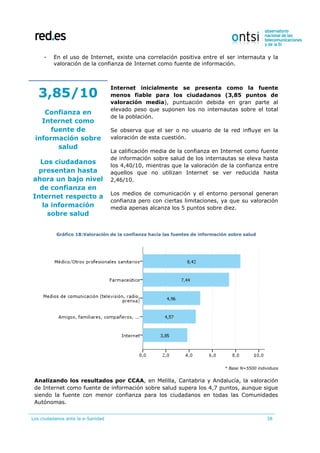 Los ciudadanos ante la e-Sanidad 38
- En el uso de Internet, existe una correlación positiva entre el ser internauta y la
valoración de la confianza de Internet como fuente de información.
3,85/10
Confianza en
Internet como
fuente de
información sobre
salud
Los ciudadanos
presentan hasta
ahora un bajo nivel
de confianza en
Internet respecto a
la información
sobre salud
Internet inicialmente se presenta como la fuente
menos fiable para los ciudadanos (3,85 puntos de
valoración media), puntuación debida en gran parte al
elevado peso que suponen los no internautas sobre el total
de la población.
Se observa que el ser o no usuario de la red influye en la
valoración de esta cuestión.
La calificación media de la confianza en Internet como fuente
de información sobre salud de los internautas se eleva hasta
los 4,40/10, mientras que la valoración de la confianza entre
aquellos que no utilizan Internet se ver reducida hasta
2,46/10.
Los medios de comunicación y el entorno personal generan
confianza pero con ciertas limitaciones, ya que su valoración
media apenas alcanza los 5 puntos sobre diez.
Gráfico 18:Valoración de la confianza hacia las fuentes de información sobre salud
* Base N=5500 individuos
Analizando los resultados por CCAA, en Melilla, Cantabria y Andalucía, la valoración
de Internet como fuente de información sobre salud supera los 4,7 puntos, aunque sigue
siendo la fuente con menor confianza para los ciudadanos en todas las Comunidades
Autónomas.
 