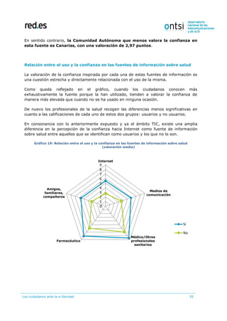 Los ciudadanos ante la e-Sanidad 39
En sentido contrario, la Comunidad Autónoma que menos valora la confianza en
esta fuente es Canarias, con una valoración de 2,97 puntos.
Relación entre el uso y la confianza en las fuentes de información sobre salud
La valoración de la confianza inspirada por cada una de estas fuentes de información es
una cuestión estrecha y directamente relacionada con el uso de la misma.
Como queda reflejado en el gráfico, cuando los ciudadanos conocen más
exhaustivamente la fuente porque la han utilizado, tienden a valorar la confianza de
manera más elevada que cuando no se ha usado en ninguna ocasión.
De nuevo los profesionales de la salud recogen las diferencias menos significativas en
cuanto a las calificaciones de cada uno de estos dos grupos: usuarios y no usuarios.
En consonancia con lo anteriormente expuesto y ya el ámbito TIC, existe una amplia
diferencia en la percepción de la confianza hacia Internet como fuente de información
sobre salud entre aquellos que se identifican como usuarios y los que no lo son.
Gráfico 19: Relación entre el uso y la confianza en las fuentes de información sobre salud
(valoración media)
0
1
2
3
4
5
6
7
8
9
Internet
Medios de
comunicación
Médico/Otros
profesionales
sanitarios
Farmacéutico
Amigos,
familiares,
compañeros
Sí
No
 