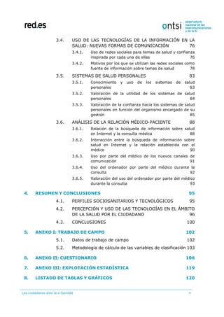 Los ciudadanos ante la e-Sanidad 4
3.4. USO DE LAS TECNOLOGÍAS DE LA INFORMACIÓN EN LA
SALUD: NUEVAS FORMAS DE COMUNICACIÓN 76
3.4.1. Uso de redes sociales para temas de salud y confianza
inspirada por cada una de ellas 76
3.4.2. Motivos por los que se utilizan las redes sociales como
fuente de información sobre temas de salud 78
3.5. SISTEMAS DE SALUD PERSONALES 83
3.5.1. Conocimiento y uso de los sistemas de salud
personales 83
3.5.2. Valoración de la utilidad de los sistemas de salud
personales 84
3.5.3. Valoración de la confianza hacia los sistemas de salud
personales en función del organismo encargado de su
gestión 85
3.6. ANÁLISIS DE LA RELACIÓN MÉDICO-PACIENTE 88
3.6.1. Relación de la búsqueda de información sobre salud
en Internet y la consulta médica 88
3.6.2. Interacción entre la búsqueda de información sobre
salud en Internet y la relación establecida con el
médico 90
3.6.3. Uso por parte del médico de los nuevos canales de
comunicación 91
3.6.4. Uso del ordenador por parte del médico durante la
consulta 92
3.6.5. Valoración del uso del ordenador por parte del médico
durante la consulta 93
4. RESUMEN Y CONCLUSIONES 95
4.1. PERFILES SOCIOSANITARIOS Y TECNOLÓGICOS 95
4.2. PERCEPCIÓN Y USO DE LAS TECNOLOGÍAS EN EL ÁMBITO
DE LA SALUD POR EL CIUDADANO 96
4.3. CONCLUSIONES 100
5. ANEXO I: TRABAJO DE CAMPO 102
5.1. Datos de trabajo de campo 102
5.2. Metodología de cálculo de las variables de clasificación 103
6. ANEXO II: CUESTIONARIO 106
7. ANEXO III: EXPLOTACIÓN ESTADÍSTICA 119
8. LISTADO DE TABLAS Y GRÁFICOS 120
 