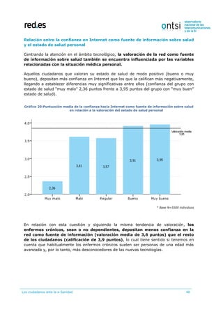 Los ciudadanos ante la e-Sanidad 40
Relación entre la confianza en Internet como fuente de información sobre salud
y el estado de salud personal
Centrando la atención en el ámbito tecnológico, la valoración de la red como fuente
de información sobre salud también se encuentra influenciada por las variables
relacionadas con la situación médica personal.
Aquellos ciudadanos que valoran su estado de salud de modo positivo (bueno o muy
bueno), depositan más confianza en Internet que los que la califican más negativamente,
llegando a establecer diferencias muy significativas entre ellos (confianza del grupo con
estado de salud “muy malo” 2,36 puntos frente a 3,95 puntos del grupo con “muy buen”
estado de salud).
Gráfico 20:Puntuación media de la confianza hacia Internet como fuente de información sobre salud
en relación a la valoración del estado de salud personal
* Base N=5500 individuos
En relación con esta cuestión y siguiendo la misma tendencia de valoración, los
enfermos crónicos, sean o no dependientes, depositan menos confianza en la
red como fuente de información (valoración media de 3,6 puntos) que el resto
de los ciudadanos (calificación de 3,9 puntos), lo cual tiene sentido si tenemos en
cuenta que habitualmente los enfermos crónicos suelen ser personas de una edad más
avanzada y, por lo tanto, más desconocedores de las nuevas tecnologías.
 