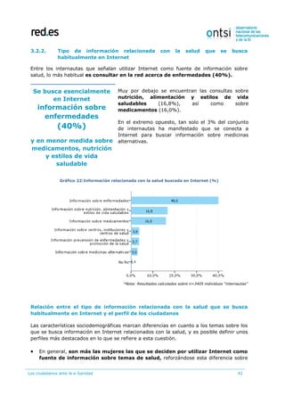 Los ciudadanos ante la e-Sanidad 42
3.2.2. Tipo de información relacionada con la salud que se busca
habitualmente en Internet
Entre los internautas que señalan utilizar Internet como fuente de información sobre
salud, lo más habitual es consultar en la red acerca de enfermedades (40%).
Se busca esencialmente
en Internet
información sobre
enfermedades
(40%)
y en menor medida sobre
medicamentos, nutrición
y estilos de vida
saludable
Muy por debajo se encuentran las consultas sobre
nutrición, alimentación y estilos de vida
saludables (16,8%), así como sobre
medicamentos (16,0%).
En el extremo opuesto, tan solo el 3% del conjunto
de internautas ha manifestado que se conecta a
Internet para buscar información sobre medicinas
alternativas.
Gráfico 22:Información relacionada con la salud buscada en Internet (%)
*Nota: Resultados calculados sobre n=3405 individuos “internautas”
Relación entre el tipo de información relacionada con la salud que se busca
habitualmente en Internet y el perfil de los ciudadanos
Las características sociodemográficas marcan diferencias en cuanto a los temas sobre los
que se busca información en Internet relacionados con la salud, y es posible definir unos
perfiles más destacados en lo que se refiere a esta cuestión.
 En general, son más las mujeres las que se deciden por utilizar Internet como
fuente de información sobre temas de salud, reforzándose esta diferencia sobre
 