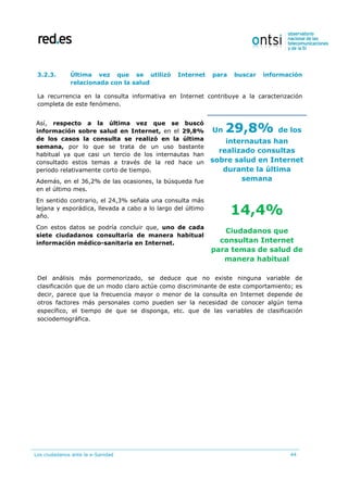 Los ciudadanos ante la e-Sanidad 44
3.2.3. Última vez que se utilizó Internet para buscar información
relacionada con la salud
La recurrencia en la consulta informativa en Internet contribuye a la caracterización
completa de este fenómeno.
Así, respecto a la última vez que se buscó
información sobre salud en Internet, en el 29,8%
de los casos la consulta se realizó en la última
semana, por lo que se trata de un uso bastante
habitual ya que casi un tercio de los internautas han
consultado estos temas a través de la red hace un
periodo relativamente corto de tiempo.
Además, en el 36,2% de las ocasiones, la búsqueda fue
en el último mes.
En sentido contrario, el 24,3% señala una consulta más
lejana y esporádica, llevada a cabo a lo largo del último
año.
Con estos datos se podría concluir que, uno de cada
siete ciudadanos consultaría de manera habitual
información médico-sanitaria en Internet.
Un 29,8% de los
internautas han
realizado consultas
sobre salud en Internet
durante la última
semana
14,4%
Ciudadanos que
consultan Internet
para temas de salud de
manera habitual
Del análisis más pormenorizado, se deduce que no existe ninguna variable de
clasificación que de un modo claro actúe como discriminante de este comportamiento; es
decir, parece que la frecuencia mayor o menor de la consulta en Internet depende de
otros factores más personales como pueden ser la necesidad de conocer algún tema
específico, el tiempo de que se disponga, etc. que de las variables de clasificación
sociodemográfica.
 