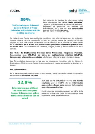 Los ciudadanos ante la e-Sanidad 46
59%
% Consultas en Internet
que se dirigen a webs
privadas sobre información
médico-sanitaria
Del conjunto de fuentes de información sobre
salud planteadas, las “Otras Webs privadas”
(aquellas que pertenecen a canales de televisión,
empresas de productos de deporte y/o
alimentación, etc.), son las más consultadas
por los ciudadanos (59,0%).
Se trata de una fuente que podríamos considerar más informal pero que, sin embargo,
resulta cercana para la ciudadanía ya que, en muchos casos, la consulta de dichas
páginas no está relacionada inicialmente con la confianza en la información médica sino
en la confianza en la marca o el producto que podríamos considerar patrocinador
de dicho sitio. Los ciudadanos de Canarias, Aragón, Ceuta y Melilla destacan en este
sentido.
Las Webs de Instituciones Públicas como Ministerios, Hospitales Públicos,
Consejerías, etc., (41,4%), así como de publicaciones médicas (38,1%),
también son altamente consultadas a la hora de informarse sobre temas de salud.
Las Comunidades Autónomas en las que los ciudadanos consultan más las Webs de
Instituciones Públicas como fuente de información sobre salud son Andalucía, Cantabria y
Murcia.
Las redes sociales
En el extremo opuesto del acceso a la información, entre los canales menos consultados
se encuentran las redes sociales.
12,8%
Internautas que utilizan
las redes sociales para
buscar información sobre
temas relacionados con la
salud
Aun así, en la actualidad es ya una fuente
empleada por el 12,8% de los internautas
que acuden a la red para obtener información
sobre temas sanitarios.
En términos de población general, un 6,2% de la
población utiliza este canal de comunicación para
informarse sobre temas sanitarios.
 