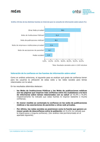 Los ciudadanos ante la e-Sanidad 47
Gráfico 25:Uso de las distintas fuentes en Internet para la consulta de información sobre salud (%)
*Nota: Resultados calculados sobre n=1645 individuos
Valoración de la confianza en las fuentes de información sobre salud
Como en análisis anteriores, el siguiente paso es analizar qué grado de confianza tienen
para los usuarios la utilización de estas webs y las redes sociales para temas
relacionados con la salud.
En los resultados obtenidos destacan:
- las Webs de Instituciones Públicas y las Webs de publicaciones médicas
son las páginas que inspiran más confianza entre los ciudadanos a la hora
de informarse sobre temas relacionados con su salud (el 45,9% y 45,8%
respectivamente ha indicado que estas fuentes le inspiran bastante o mucha
confianza).
- En menor medida se contempla la confianza en las webs de publicaciones
médicas o las asociaciones de pacientes u otras web privadas.
- Por último, las redes sociales se posicionan como la fuente que genera un
mayor grado de desconfianza entre la población (el 41,6% ha indicado que
le inspira poca o ninguna confianza). (Ver análisis más pormenorizado en el
apartado siguiente)
 