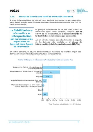 Los ciudadanos ante la e-Sanidad 49
3.2.5. Barreras de Internet como fuente de información sobre salud
A pesar de la accesibilidad de Internet como fuente de información, en este caso sobre
salud, la red también puede presentar barreras o inconvenientes dentro de este “rol” de
canal de información.
La fiabilidad de la
información y su
interpretación
son las barreras más
importantes de
Internet como fuente
de información
El principal inconveniente de la red como fuente de
información sobre temas sanitarios, señalado por el
54,4% de los internautas, es el desconocimiento de
la fiabilidad de la información que se consulta.
Así, en estrecha relación con esta afirmación, la segunda
de las barreras más señalada es el riesgo de
interpretación de la información buscada (28,7%).
En sentido contrario, un 16,6 % de los internautas manifiesta no encontrar ningún tipo
de traba en utilizar Internet para la consulta de temas sanitarios.
Gráfico 27:Barreras de Internet como fuente de información sobre salud (%)
*Nota: Resultados calculados sobre n=3405 individuos
 