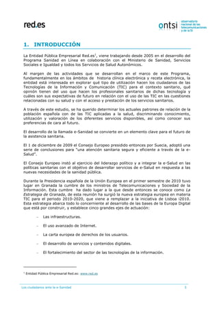 Los ciudadanos ante la e-Sanidad 5
1. INTRODUCCIÓN
La Entidad Pública Empresarial Red.es1
, viene trabajando desde 2005 en el desarrollo del
Programa Sanidad en Línea en colaboración con el Ministerio de Sanidad, Servicios
Sociales e Igualdad y todos los Servicios de Salud Autonómicos.
Al margen de las actividades que se desarrollan en el marco de este Programa,
fundamentalmente en los ámbitos de historia clínica electrónica y receta electrónica, la
entidad está interesada en explorar qué tipo de utilización hacen los ciudadanos de las
Tecnologías de la Información y Comunicación (TIC) para el contexto sanitario, qué
opinión tienen del uso que hacen los profesionales sanitarios de dichas tecnología y
cuáles son sus expectativas de futuro en relación con el uso de las TIC en las cuestiones
relacionadas con su salud y con el acceso y prestación de los servicios sanitarios.
A través de este estudio, se ha querido determinar los actuales patrones de relación de la
población española con de las TIC aplicadas a la salud, discriminando conocimiento,
utilización y valoración de los diferentes servicios disponibles, así como conocer sus
preferencias de cara al futuro.
El desarrollo de la llamada e-Sanidad se convierte en un elemento clave para el futuro de
la asistencia sanitaria.
El 1 de diciembre de 2009 el Consejo Europeo presidido entonces por Suecia, adoptó una
serie de conclusiones para “una atención sanitaria segura y eficiente a través de la e-
Salud”.
El Consejo Europeo instó al ejercicio del liderazgo político y a integrar la e-Salud en las
políticas sanitarias con el objetivo de desarrollar servicios de e-Salud en respuesta a las
nuevas necesidades de la sanidad pública.
Durante la Presidencia española de la Unión Europea en el primer semestre de 2010 tuvo
lugar en Granada la cumbre de los ministros de Telecomunicaciones y Sociedad de la
Información. Esta cumbre ha dado lugar a la que desde entonces se conoce como La
Estrategia de Granada, de esta reunión ha surgió la nueva estrategia europea en materia
TIC para el periodo 2010-2020, que viene a remplazar a la iniciativa de Lisboa i2010.
Esta estrategia abarca todo lo concerniente al desarrollo de las bases de la Europa Digital
que está por construir, y establece cinco grandes ejes de actuación:
– Las infraestructuras.
– El uso avanzado de Internet.
– La carta europea de derechos de los usuarios.
– El desarrollo de servicios y contenidos digitales.
– El fortalecimiento del sector de las tecnologías de la información.
1
Entidad Pública Empresarial Red.es: www.red.es
 