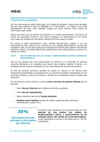 Los ciudadanos ante la e-Sanidad 50
Relación entre las barreras de Internet como fuente de información sobre salud
y el perfil de los ciudadanos
Son los internautas de edad media baja, con niveles de estudios y clase social elevados
los que más señalan la falta de fiabilidad en la información y el riesgo a una mala
interpretación de esta, como aquellos riesgos que tiene Internet como fuente de
información sobre salud.
Parece por tanto que, los perfiles que apuntan a un mayor conocimiento y uso de la red
tienen una percepción distinta y con mayor tendencia a la desconfianza en la misma
como lugar de recogida de información sanitaria de forma segura y fiable.
En cuanto al perfil sociosanitario como variable discriminante, padecer o no una
enfermedad de tipo crónico no se convierte en una variable determinante a la hora de
considerar cada uno de estos ítems como barreras de Internet para obtener información
sanitaria es decir, no existen diferencias significativas entre estos grupos en cuanto a su
opinión se refiere.
3.2.6. Uso de Internet para el acceso a determinados servicios sanitarios/
administrativos
Uno de los campos que más evolucionado en Internet es el desarrollo de diversos
servicios destinados a la ciudadanía que tienen como objetivo mejorar el acceso y la
prestación de los mismos impulsando un uso más eficiente de los servicios públicos.
El área de servicios sanitarios también ha puesto en marcha en los últimos años
actuaciones encaminadas a la prestación de un conjunto de trámites relacionados con los
servicios sanitarios a través de Internet y ofrecer así al ciudadano nuevos canales para
desarrollo.
En este Estudio se han tenido en cuenta cuatro servicios de gestión básicos para el
paciente:
- Pedir cita por Internet para médicos de familia o pediatras
- Pedir cita con especialistas
- Pedir/ modificar datos de la Tarjeta Sanitaria
- Realizar otros trámites (cambio de médico, gestiones administrativas,
reclamaciones, quejas, etc.)
35%
Internautas que han
utilizado la cita médica
por Internet
El servicio más utilizado por los usuarios finales es el de
petición de cita médica con médico de
familia/pediatra (35%) y esencialmente se ha
utilizado dentro del ámbito de la Sanidad Pública,
lo que significaría el uso de la cita médica por el 17% de
la población.
 