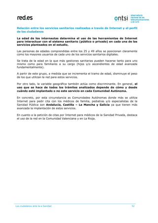 Los ciudadanos ante la e-Sanidad 52
Relación entre los servicios sanitarios realizados a través de Internet y el perfil
de los ciudadanos
La edad de los internautas determina el uso de las herramientas de Internet
para interactuar con el sistema sanitario (público o privado) en cada una de las
servicios planteados en el estudio.
Las personas de edades comprendidas entre los 25 y 49 años se posicionan claramente
como los mayores usuarios de cada uno de los servicios sanitarios digitales.
Se trata de la edad en la que más gestiones sanitarias pueden hacerse tanto para uno
mismo como para familiares a su cargo (hijos y/o ascendientes de edad avanzada
fundamentalmente).
A partir de este grupo, a medida que se incrementa el tramo de edad, disminuye el peso
de los que utilizan la red para estos servicios.
Por otro lado, la variable geográfica también actúa como discriminante. En general, el
uso que se hace de todos los trámites analizados depende de cómo y desde
cuándo esté implantado o no este servicio en cada Comunidad Autónoma.
En concreto, por esta circunstancia as Comunidades Autónomas donde más se utiliza
Internet para pedir cita con los médicos de familia, pediatras y/o especialistas de la
Sanidad Pública son Andalucía, Castilla – La Mancha y Galicia ya que tienen más
avanzada la implantación de estos servicios.
En cuanto a la petición de citas por Internet para médicos de la Sanidad Privada, destaca
el uso de la red en la Comunidad Valenciana y en La Rioja.
 