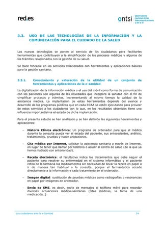 Los ciudadanos ante la e-Sanidad 54
3.3. USO DE LAS TECNOLOGÍAS DE LA INFORMACIÓN Y LA
COMUNICACIÓN PARA EL CUIDADO DE LA SALUD
Las nuevas tecnologías se ponen al servicio de los ciudadanos para facilitarles
herramientas que contribuyen a la simplificación de los procesos médicos y algunos de
los trámites relacionados con la gestión de su salud.
Se hace hincapié en los servicios relacionados con herramientas y aplicaciones básicas
para la gestión sanitaria.
3.3.1. Conocimiento y valoración de la utilidad de un conjunto de
herramientas y aplicaciones de la e-sanidad
La digitalización de la información médica o el uso del móvil como forma de comunicación
con los pacientes son algunas de las novedades que incorpora la sanidad con el fin de
simplificar procesos y trámites, incrementando al mismo tiempo la calidad de la
asistencia médica. La implantación de estas herramientas depende del avance y
desarrollo de los programas públicos que en cada CCAA se estén ejecutando para proveer
de estos servicios a los ciudadanos con lo que, en los resultados obtenidos tiene una
influencia importantísima el estado de dicha implantación.
Para el presente estudio se han analizado y se han definido las siguientes herramientas y
aplicaciones:
 Historia Clínica electrónica: Un programa de ordenador para que el médico
durante la consulta pueda ver el estado del paciente, sus antecedentes, análisis,
tratamientos, pruebas y hacer anotaciones.
 Cita médica por Internet, solicitar la asistencia sanitaria a través de Internet,
en lugar de tener que llamar por teléfono o acudir al centro de salud (de la que ya
hemos hablado con anterioridad).
 Receta electrónica: el facultativo indica los tratamientos que debe seguir el
paciente para resolver su enfermedad en el sistema informático y el paciente
retira de la farmacia los medicamentos sin necesidad de llevar la receta en papel o
ir de manera tan habitual a la consulta, porque el farmacéutico accede
directamente a la información e cada tratamiento en el ordenador.
 Imagen digital: sustitución de pruebas médicas como radiografías o resonancias
en papel por imágenes en ordenador.
 Envío de SMS, es decir, envío de mensajes al teléfono móvil para recordar
diversas actuaciones médico-sanitarias (citas médicas, la toma de una
medicación…)
 