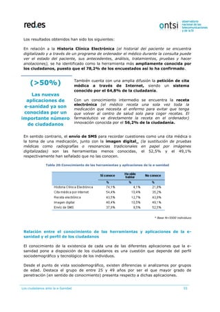 Los ciudadanos ante la e-Sanidad 55
Los resultados obtenidos han sido los siguientes:
En relación a la Historia Clínica Electrónica (el historial del paciente se encuentra
digitalizado y a través de un programa de ordenador el médico durante la consulta puede
ver el estado del paciente, sus antecedentes, análisis, tratamientos, pruebas y hacer
anotaciones), se ha identificado como la herramienta más ampliamente conocida por
los ciudadanos, puesto que el 78,2% de los encuestados así lo ha confirmado.
(>50%)
Las nuevas
aplicaciones de
e-sanidad ya son
conocidas por un
importante número
de ciudadanos
También cuenta con una amplia difusión la petición de cita
médica a través de Internet, siendo un sistema
conocido por el 64,8% de la ciudadanía.
Con un conocimiento intermedio se encuentra la receta
electrónica (el médico receta una sola vez toda la
medicación que necesita el enfermo para evitar que tenga
que volver al centro de salud solo para coger recetas. El
farmacéutico ve directamente la receta en el ordenador)
innovación conocida por el 56,2% de la ciudadanía.
En sentido contrario, el envío de SMS para recordar cuestiones como una cita médica o
la toma de una medicación, junto con la imagen digital_ (la sustitución de pruebas
médicas como radiografías o resonancias tradicionales en papel por imágenes
digitalizadas) son las herramientas menos conocidas, el 52,5% y el 49,1%
respectivamente han señalado que no las conocen.
Tabla 20:Conocimiento de las herramientas y aplicaciones de la e-sanidad
* Base N=5500 individuos
Relación entre el conocimiento de las herramientas y aplicaciones de la e-
sanidad y el perfil de los ciudadanos
El conocimiento de la existencia de cada una de las diferentes aplicaciones que la e-
sanidad pone a disposición de los ciudadanos es una cuestión que depende del perfil
sociodemográfico y tecnológico de los individuos.
Desde el punto de vista sociodemográfico, existen diferencias si analizamos por grupos
de edad. Destaca el grupo de entre 25 y 49 años por ser el que mayor grado de
penetración (en sentido de conocimiento) presenta respecto a dichas aplicaciones.
 
