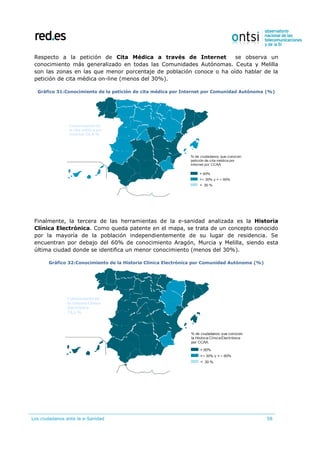Los ciudadanos ante la e-Sanidad 58
Respecto a la petición de Cita Médica a través de Internet se observa un
conocimiento más generalizado en todas las Comunidades Autónomas. Ceuta y Melilla
son las zonas en las que menor porcentaje de población conoce o ha oído hablar de la
petición de cita médica on-line (menos del 30%).
Gráfico 31:Conocimiento de la petición de cita médica por Internet por Comunidad Autónoma (%)
Finalmente, la tercera de las herramientas de la e-sanidad analizada es la Historia
Clínica Electrónica. Como queda patente en el mapa, se trata de un concepto conocido
por la mayoría de la población independientemente de su lugar de residencia. Se
encuentran por debajo del 60% de conocimiento Aragón, Murcia y Melilla, siendo esta
última ciudad donde se identifica un menor conocimiento (menos del 30%).
Gráfico 32:Conocimiento de la Historia Clínica Electrónica por Comunidad Autónoma (%)
 