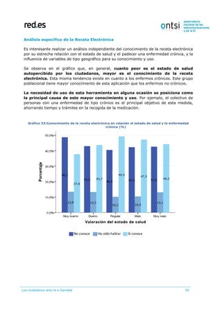 Los ciudadanos ante la e-Sanidad 59
Análisis específico de la Receta Electrónica
Es interesante realizar un análisis independiente del conocimiento de la receta electrónica
por su estrecha relación con el estado de salud y el padecer una enfermedad crónica, y la
influencia de variables de tipo geográfico para su conocimiento y uso.
Se observa en el gráfico que, en general, cuanto peor es el estado de salud
autopercibido por los ciudadanos, mayor es el conocimiento de la receta
electrónica. Esta misma tendencia existe en cuanto a los enfermos crónicos. Este grupo
poblacional tiene mayor conocimiento de esta aplicación que los enfermos no crónicos.
La necesidad de uso de esta herramienta en alguna ocasión se posiciona como
la principal causa de este mayor conocimiento y uso. Por ejemplo, el colectivo de
personas con una enfermedad de tipo crónico es el principal objetivo de esta medida,
ahorrando tiempo y trámites en la recogida de la medicación.
Gráfico 33:Conocimiento de la receta electrónica en relación al estado de salud y la enfermedad
crónica (%)
No conoce Ha oído hablar Sí conoce
 