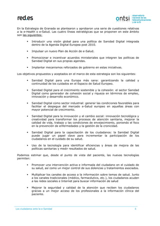 Los ciudadanos ante la e-Sanidad 6
En la Estrategia de Granada se plantearon y aprobaron una serie de cuestiones relativas
a la e-Health o e-Salud. Las cuatro líneas estratégicas que se proponen en este ámbito
son las siguientes:
 Introducir una visión global para una política de Sanidad Digital integrada
dentro de la Agenda Digital Europea post 2010.
 Impulsar un nuevo Plan de Acción de e-Salud.
 Promocionar e incentivar acuerdos ministeriales que integren las políticas de
Sanidad Digital en sus propias agendas.
 Implantar mecanismos reforzados de gobierno en estas iniciativas.
Los objetivos propuestos y aceptados en el marco de esta estrategia son los siguientes:
 Sanidad Digital para una Europa más sana: garantizando la calidad y
continuidad de los cuidados en el Espacio de Salud Europeo.
 Sanidad Digital para el crecimiento sostenible y la cohesión: el sector Sanidad
Digital como generador de cohesión social y riqueza en términos de empleo,
innovación y desarrollo económico.
 Sanidad Digital como sector industrial: generar las condiciones favorables para
facilitar el despegue del mercado e-Salud europeo en aquellas áreas con
mayor potencial de crecimiento.
 Sanidad Digital para la innovación y el cambio social: innovación tecnológica y
creatividad para transformar los procesos de atención sanitaria, mejorar la
calidad de vida, trabajo y las condiciones de envejecimiento, poniendo el foco
en la prevención de enfermedades y la gestión de la cronicidad.
 Sanidad Digital para la capacitación de los ciudadanos: la Sanidad Digital
puede jugar un papel clave para incrementar la participación de los
ciudadanos en el cuidado de su salud.
 Uso de la tecnología para identificar eficiencias y áreas de mejora de las
políticas sanitarias y medir resultados de salud.
Podemos estimar que, desde el punto de vista del paciente, las nuevas tecnologías
permiten:
 Promover una intervención activa e informada del ciudadano en el cuidado de
su salud, así como un mejor control de sus dolencias y tratamientos asociados.
 Multiplicar los canales de acceso a la información sobre temas de salud. Junto
a los canales tradicionales (médico, farmacéutico, etc.), los ciudadanos acuden
a las redes sociales e Internet para buscar información de salud
 Mejorar la seguridad y calidad de la atención que reciben los ciudadanos
gracias a un mejor acceso de los profesionales a la información clínica del
paciente.
 