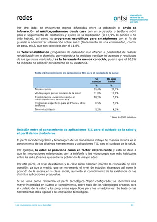 Los ciudadanos ante la e-Sanidad 64
Por otro lado, se encuentran menos difundidas entre la población el envío de
información al médico/enfermero desde casa con un ordenador o teléfono móvil
para el seguimiento de constantes y ajuste de la medicación (el 15,9% lo conoce o ha
oído hablar), así como los programas específicos para smartphones con el fin de
guardar o administrar información sobre salud (tratamiento de una enfermedad, control
de peso, etc.), que son conocidos por el 11,8%.
La Telerrehabilitación (programas de ordenador que ofrecen la posibilidad de realizar
rehabilitación en el domicilio, permitiendo a los médicos verificar los avances y resultados
de los ejercicios realizados) es la herramienta menos conocida, puesto que el 90,6%
ha indicado no conocer previamente de su existencia.
Tabla 22:Conocimiento de aplicaciones TIC para el cuidado de la salud
* Base N=5500 individuos
Relación entre el conocimiento de aplicaciones TIC para el cuidado de la salud y
el perfil de los ciudadanos
El perfil sociodemográfico y tecnológico de los ciudadanos influye de manera directa en el
conocimiento de las distintas herramientas y aplicaciones TIC para el cuidado de la salud.
Por ejemplo, la edad se posiciona como un factor determinante y esto se debe a
que las innovaciones relacionadas con la telefonía o los videojuegos son más habituales
entre los más jóvenes que entre la población de mayor edad.
Por otra parte, el nivel de estudios y la clase social también marcan la respuesta de esta
cuestión, ya que a medida que se incrementa el nivel de estudios alcanzado así como la
posición de la escala en la clase social, aumenta el conocimiento de la existencia de las
distintas aplicaciones propuestas.
Si se toma como referencia el perfil tecnológico “tipo” configurado, se identifica una
mayor intensidad en cuanto al conocimiento, sobre todo de los videojuegos creados para
el cuidado de la salud y los programas específicos para los smartphones. Se trata de las
herramientas más ligadas a la innovación tecnológica.
 