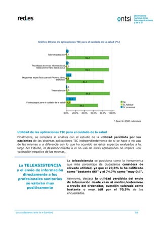Los ciudadanos ante la e-Sanidad 68
Gráfico 38:Uso de aplicaciones TIC para el cuidado de la salud (%)
* Base N=5500 individuos
Utilidad de las aplicaciones TIC para el cuidado de la salud
Finalmente, se completa el análisis con el estudio de la utilidad percibida por los
pacientes de las distintas aplicaciones TIC independientemente de si se hace o no uso
de las mismas y a diferencia con lo que ha ocurrido en estos aspectos evaluados a lo
largo del Estudio, el desconocimiento o el no uso de estas aplicaciones no implica una
valoración negativa de las mismas.
La TELEASISTENCIA
y el envío de información
directamente a los
profesionales sanitarios
se valoran muy
positivamente
La teleasistencia se posiciona como la herramienta
que más porcentaje de ciudadanos considera de
elevada utilidad, ya que el 20,6% la ha calificado
como “bastante útil” y el 74,7% como “muy útil”.
Asimismo, destaca la utilidad percibida del envío
de información desde casa al médico/enfermero
a través del ordenador, cuestión valorada como
bastante o muy útil por el 70,5% de los
encuestados.
 