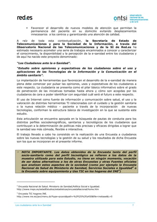 Los ciudadanos ante la e-Sanidad 7
 Favorecer el desarrollo de nuevos modelos de atención que permitan la
permanencia del paciente en su domicilio evitando desplazamientos
innecesarios a los centros y garantizando una atención de calidad.
A raíz de toda esta contextualización, la Secretaría de Estado de
Telecomunicaciones y para la Sociedad de la Información, a través del
Observatorio Nacional de las Telecomunicaciones y de la SI de Red.es ha
estimado necesario acometer una serie de trabajos encaminados a conocer y caracterizar
el conocimiento, la disponibilidad y la percepción de la e-sanidad entre los ciudadanos y
de aquí ha nacido este proyecto denominado:
“Los Ciudadanos ante la e-Sanidad”.
“Estudio sobre opiniones y expectativas de los ciudadanos sobre el uso y
aplicaciones de las Tecnologías de la Información y la Comunicación en el
ámbito sanitario”.
La implantación de herramientas que favorezcan el desarrollo de la e-sanidad de manera
plena debe comenzar por pulsar las opiniones, usos y expectativas de los ciudadanos a
este respecto. La ciudadanía se presenta como el pilar básico informativo sobre el grado
de penetración de las iniciativas tomadas hasta ahora y cómo son acogidas por los
ciudadanos de cara a poder identificar con seguridad cuál será el futuro a este respecto.
El uso de Internet como fuente de información y comunicación sobre salud, el uso y la
valoración de distintas herramientas TI relacionadas con el cuidado y la gestión sanitaria
o la nueva relación médico – paciente a través de la incorporación de nuevas
tecnologías, conforman la estructura básica de investigación en la que se sustenta este
estudio.
Esta articulación se encuentra apoyada en la búsqueda de pautas de conducta para los
distintos perfiles sociodemográficos, sanitarios y tecnológicos de los ciudadanos que
contribuyan a la determinación de políticas más precisas y eficaces dirigidas a lograr que
la sanidad sea más cómoda, flexible e interactiva.
El trabajo llevado a cabo ha consistido en la realización de una Encuesta a ciudadanos
sobre las nuevas tecnologías y la gestión de su salud y los resultados de dicha Encuesta
son los que se incorporan en el presente informe.
 NOTA IMPORTANTE. Los datos obtenidos de la Encuesta tanto del perfil
socio-sanitario como del perfil tecnológico se refieren a los datos de la
muestra utilizada para este Estudio, no tiene en ningún momento, vocación
de ser datos alternativos a los de otras Encuestas y otras Fuentes oficiales
que analizan estos aspectos de la sociedad (como por ejemplo la Encuesta
Nacional de Salud de Ministerio de Sanidad, Servicios Sociales e Igualdad2
o
la Encuesta sobre equipamiento y Uso TIC en los hogares del INE3
)
2
Encuesta Nacional de Salud. Ministerio de Sanidad,Política Social e Igualdad.
http://www.msps.es/estadEstudios/estadisticas/encuestaNacional/home.htm
3
Encuesta TIC hogares INE.
http://www.ine.es/jaxi/menu.do?type=pcaxis&path=%2Ft25%2Fp450&file=inebase&L=0
 