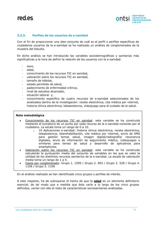 Los ciudadanos ante la e-Sanidad 71
3.3.3. Perfiles de los usuarios de e-sanidad
Con el fin de proporcionar una idea conjunta de cuál es el perfil o perfiles específicos de
ciudadanos usuarios de la e-sanidad se ha realizado un análisis de conglomerados de la
muestra del Estudio.
En dicho análisis se han introducido las variables sociodemográficas y sanitarias más
significativas a la hora de definir la relación de los usuarios con la e-sanidad:
- sexo,
- edad,
- conocimiento de los recursos TIC en sanidad,
- valoración sobre los recursos TIC en sanidad,
- tamaño de hábitat,
- estado percibido de salud,
- padecimiento de enfermedad crónica,
- nivel de estudios alcanzado,
- situación laboral y,
- conocimiento específico de cuatro recursos de e-sanidad seleccionados de los
analizados dentro de la investigación: receta electrónica, cita médica por internet,
historia clínica electrónica, teleasistencia, videojuego para el cuidado de la salud.
En el análisis realizado se han identificado cinco grupos o perfiles de interés.
A este respecto, ha de subrayarse el hecho de que la edad es un elemento definitorio
esencial, de tal modo que a medida que ésta varía a lo largo de los cinco grupos
definidos, varían con ella el resto de características sociosanitarias analizadas.
Nota metodológica
 Conocimiento de los recursos TIC en sanidad: esta variable se ha construido
mediante el sumatorio de un punto por cada recurso de la e-sanidad conocido por el
ciudadano. La escala toma un rango de 0 a 10.
o 10 Aplicaciones e-sanidad: historia clínica electrónica, receta electrónica,
teleasistencia, telerehabilitación, cita médica por internet, envío de SMS
para gestión temas salud, imagen digital/radiografía/ resonancia
digitales, envío de información de seguimiento médico, videojuegos o
similares para temas de salud y desarrollo de aplicativos para
smartphones.
 Valoración sobre los recursos TIC en sanidad: esta variable se ha construido
calculando la puntuación media del conjunto de variables en las que se valor la
utilidad de los distitntos recursos sanitarios de la e-sanidad. La escala de valoración
media toma un rango de 1 a 5.
 Casos por conglomerado: Grupo 1. 1509 / Grupo 2. 893 / Grupo 3. 528 / Grupo 4.
1338 / Grupo 5. 1106
 