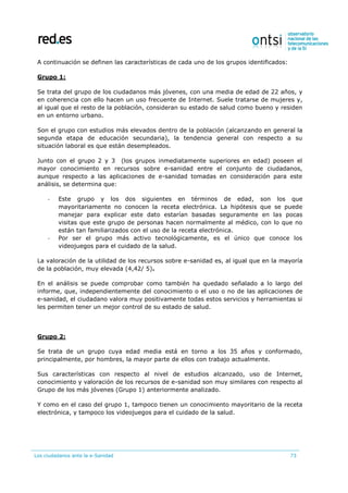 Los ciudadanos ante la e-Sanidad 73
A continuación se definen las características de cada uno de los grupos identificados:
Grupo 1:
Se trata del grupo de los ciudadanos más jóvenes, con una media de edad de 22 años, y
en coherencia con ello hacen un uso frecuente de Internet. Suele tratarse de mujeres y,
al igual que el resto de la población, consideran su estado de salud como bueno y residen
en un entorno urbano.
Son el grupo con estudios más elevados dentro de la población (alcanzando en general la
segunda etapa de educación secundaria), la tendencia general con respecto a su
situación laboral es que están desempleados.
Junto con el grupo 2 y 3 (los grupos inmediatamente superiores en edad) poseen el
mayor conocimiento en recursos sobre e-sanidad entre el conjunto de ciudadanos,
aunque respecto a las aplicaciones de e-sanidad tomadas en consideración para este
análisis, se determina que:
- Este grupo y los dos siguientes en términos de edad, son los que
mayoritariamente no conocen la receta electrónica. La hipótesis que se puede
manejar para explicar este dato estarían basadas seguramente en las pocas
visitas que este grupo de personas hacen normalmente al médico, con lo que no
están tan familiarizados con el uso de la receta electrónica.
- Por ser el grupo más activo tecnológicamente, es el único que conoce los
videojuegos para el cuidado de la salud.
La valoración de la utilidad de los recursos sobre e-sanidad es, al igual que en la mayoría
de la población, muy elevada (4,42/ 5).
En el análisis se puede comprobar como también ha quedado señalado a lo largo del
informe, que, independientemente del conocimiento o el uso o no de las aplicaciones de
e-sanidad, el ciudadano valora muy positivamente todas estos servicios y herramientas si
les permiten tener un mejor control de su estado de salud.
Grupo 2:
Se trata de un grupo cuya edad media está en torno a los 35 años y conformado,
principalmente, por hombres, la mayor parte de ellos con trabajo actualmente.
Sus características con respecto al nivel de estudios alcanzado, uso de Internet,
conocimiento y valoración de los recursos de e-sanidad son muy similares con respecto al
Grupo de los más jóvenes (Grupo 1) anteriormente analizado.
Y como en el caso del grupo 1, tampoco tienen un conocimiento mayoritario de la receta
electrónica, y tampoco los videojuegos para el cuidado de la salud.
 