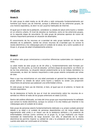 Los ciudadanos ante la e-Sanidad 74
Grupo 3:
En este grupo la edad media es de 48 años y está compuesto fundamentalmente por
hombres que hacen uso de Internet, aunque a diferencia de los anteriores grupos, de
una manera esporádica, es decir no son usuarios habituales de Internet.
Al igual que el resto de la población, consideran su estado de salud como bueno y residen
en un entorno urbano. El nivel de estudios se mantiene, como en los anteriores grupos,
en la segunda etapa de secundaria. En este grupo de personas aparece de nuevo de
manera mayoritaria personas en situación de desempleo.
El conocimiento de los recursos en e-sanidad de este grupo también es de los más
elevados de la población, siendo los únicos recursos de e-sanidad que no conoce la
receta electrónica y los videojuegos para el cuidado de la salud, tal y como sucedía en el
Grupo 2, el grupo de edad inmediatamente anterior.
Grupo 4
Al analizar este grupo comenzamos a encontrar diferencias sustanciales con respecto al
resto.
La edad media de este grupo es de 64 años y, fundamentalmente está formado por
mujeres. Por otra parte, su nivel de estudios –primera etapa de secundaria- es inferior al
de los tres anteriores. La situación laboral predominante es la de trabajo doméstico no
remunerado, es decir de manera mayoritaria a este grupo estaría compuesto por amas
de casa.
Pese a que nos encontramos en una edad avanzada en general los integrantes de este
grupo definen su estado de salud como bueno y todavía no existe una proporción
mayoritaria de personas que padezcan una enfermedad crónica.
En este grupo se hace uso de Internet, si bien, al igual que en el anterior, lo hacen de
manera esporádica.
Ha de destacarse el hecho de que el nivel de conocimiento sobre los recursos de e-
sanidad es inferior al resto de los grupos anteriores en edad (3,4/10).
Dentro del análisis efectuado, se trata del único grupo que mayoritariamente ha señalado
que conoce la receta electrónica, aunque no conoce ni la cita médica por Internet ni los
videojuegos para el cuidado de la salud.
Este grupo de personas estaría fundamentalmente dedicado a su propio cuidado personal
debido a su edad o al cuidado de personas dependientes y/o de mayor edad. Esto
seguramente esté unido a un mayor uso de la asistencia sanitaria y la presencia de
enfermedades crónicas (como veremos en el grupo 5), lo que implicaría una mayor
necesidad de tratamientos de larga duración. Con ello, el desarrollo de la receta
electrónica les permite mejorar su calidad de vida y la prestación del servicio sanitario
cuando este debe ser continuado en el tiempo.
 
