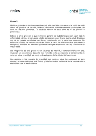 Los ciudadanos ante la e-Sanidad 75
Grupo 5
El último grupo es el que muestra diferencias más marcadas con respecto al resto. La edad
media del grupo es de 79 años, estando conformado fundamentalmente por mujeres con
nivel de estudios primarios. La situación laboral de este perfil es la de jubilado o
pensionista.
Este es el único grupo en el que de manera general los ciudadanos padecen algún tipo de
enfermedad crónica, si bien, pese a todo, consideran gozar de una buena salud. El escaso
uso de las nuevas tecnologías para temas relacionados con la salud que presentan los
enfermos crónicos de nuestro estudio es debido al perfil de edad avanzada que presenta
este grupo, viéndose así afectados por la brecha digital abierta aún para los ciudadanos de
mayor edad.
Los integrantes de este grupo no son usuarios de internet, y coherentemente con ello,
muestran un conocimiento bastante más reducido en lo que respecta al conocimiento de
recursos sobre e-sanidad, así como en la valoración de la utilidad de los mismos.
Con respecto a los recursos de e-sanidad que conocen sobre los analizados en este
Estudio, se observado para este último grupo una mayor influencia de la historia clínica
electrónica y de la teleasistencia.
 