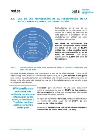 Los ciudadanos ante la e-Sanidad 76
3.4. USO DE LAS TECNOLOGÍAS DE LA INFORMACIÓN EN LA
SALUD: NUEVAS FORMAS DE COMUNICACIÓN
Profundizando en el uso de las
tecnologías de la información en el
ámbito de la salud, se analizarán en
este apartado la percepción de los
ciudadanos que utilizan las redes
sociales en este campo.
Del total de internautas que
buscan información sobre temas
de salud en la red, el 12,8%
utiliza las redes sociales como
fuente de comunicación y, en su
caso, de consulta. Este grupo
supone solo el 3,83% del total de
la población.
3.4.1. Uso de redes sociales para temas de salud y confianza inspirada por
cada una de ellas
De entre aquellas personas que confirmaron el uso de las redes sociales (12,8% de los
internautas) como fuente de información sobre salud, el 72,0% recurre a Wikipedia
para realizar consultas sanitarias convirtiéndose esta red con una clara diferencia sobre las
demás en la referencia más habitual de este perfil de ciudadanos como red social a la que
se dirigen en este ámbito.
Wikipedia es la
red social más
utilizada para buscar
información sobre
salud, y Facebook o
YouTube también
están alcanzando
cierto peso
Facebook goza igualmente de una gran popularidad
entre la ciudadanía, ya que un 35,1% de los usuarios
de estas redes la utiliza para intercambiar información
relacionada con temas de salud.
Le sigue en importancia YouTube, empleado como fuente
de información sobre salud por el 30,8% de los
usuarios de redes sociales.
Finalmente, Twitter es la red social menos empleada
en consulta de temas sanitarios (13,3%).
 
