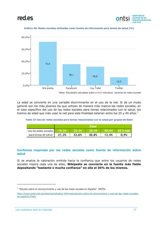 Los ciudadanos ante la e-Sanidad 77
Gráfico 40: Redes sociales utilizadas como fuente de información para temas de salud (%)
*Nota: Resultados calculados sobre n=211 individuos. Usuarios de redes sociales
La edad se convierte en una variable discriminante en el uso de la red. Si de un modo
general son los más jóvenes los que utilizan de manera más masiva las redes sociales, en
el caso específico del uso de las redes sociales para temas relacionados con la salud, los
tramos de edad que más usan la red para esta finalidad estarían entre los 25 y 49 años.7
Tabla 27:Uso de redes sociales para temas relacionados con la salud por grupos de Edad
Confianza inspirada por las redes sociales como fuente de información sobre
salud
Si se analiza la valoración emitida hacia la confianza que entre los usuarios de redes
sociales inspira cada una de ellas, Wikipedia se convierte en la fuente más fiable
depositando “bastante o mucha confianza” en ella el 36% de los mismos.
7
“Estudio sobre el reconocimiento y uso de las redes sociales en España”. ONTSI.
http://www.ontsi.red.es/ontsi/es/estudios-informes/estudio-sobre-el-conocimiento-y-uso-de-las-redes-sociales-
en-espa%C3%B1
 