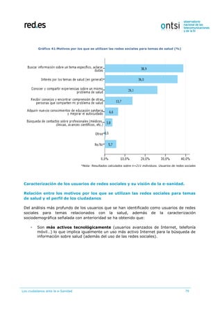 Los ciudadanos ante la e-Sanidad 79
Gráfico 41:Motivos por los que se utilizan las redes sociales para temas de salud (%)
*Nota: Resultados calculados sobre n=211 individuos. Usuarios de redes sociales
Caracterización de los usuarios de redes sociales y su visión de la e-sanidad.
Relación entre los motivos por los que se utilizan las redes sociales para temas
de salud y el perfil de los ciudadanos
Del análisis más profundo de los usuarios que se han identificado como usuarios de redes
sociales para temas relacionados con la salud, además de la caracterización
sociodemográfica señalada con anterioridad se ha obtenido que:
- Son más activos tecnológicamente (usuarios avanzados de Internet, telefonía
móvil…) lo que implica igualmente un uso más activo Internet para la búsqueda de
información sobre salud (además del uso de las redes sociales).
 