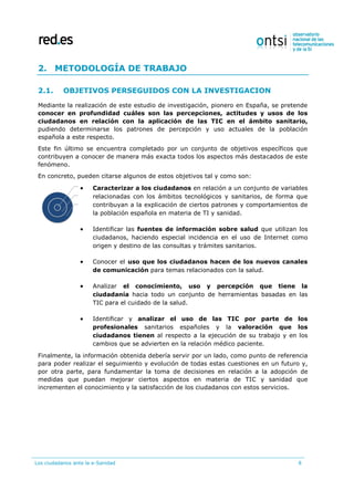 Los ciudadanos ante la e-Sanidad 8
2. METODOLOGÍA DE TRABAJO
2.1. OBJETIVOS PERSEGUIDOS CON LA INVESTIGACION
Mediante la realización de este estudio de investigación, pionero en España, se pretende
conocer en profundidad cuáles son las percepciones, actitudes y usos de los
ciudadanos en relación con la aplicación de las TIC en el ámbito sanitario,
pudiendo determinarse los patrones de percepción y uso actuales de la población
española a este respecto.
Este fin último se encuentra completado por un conjunto de objetivos específicos que
contribuyen a conocer de manera más exacta todos los aspectos más destacados de este
fenómeno.
En concreto, pueden citarse algunos de estos objetivos tal y como son:
 Caracterizar a los ciudadanos en relación a un conjunto de variables
relacionadas con los ámbitos tecnológicos y sanitarios, de forma que
contribuyan a la explicación de ciertos patrones y comportamientos de
la población española en materia de TI y sanidad.
 Identificar las fuentes de información sobre salud que utilizan los
ciudadanos, haciendo especial incidencia en el uso de Internet como
origen y destino de las consultas y trámites sanitarios.
 Conocer el uso que los ciudadanos hacen de los nuevos canales
de comunicación para temas relacionados con la salud.
 Analizar el conocimiento, uso y percepción que tiene la
ciudadanía hacia todo un conjunto de herramientas basadas en las
TIC para el cuidado de la salud.
 Identificar y analizar el uso de las TIC por parte de los
profesionales sanitarios españoles y la valoración que los
ciudadanos tienen al respecto a la ejecución de su trabajo y en los
cambios que se advierten en la relación médico paciente.
Finalmente, la información obtenida debería servir por un lado, como punto de referencia
para poder realizar el seguimiento y evolución de todas estas cuestiones en un futuro y,
por otra parte, para fundamentar la toma de decisiones en relación a la adopción de
medidas que puedan mejorar ciertos aspectos en materia de TIC y sanidad que
incrementen el conocimiento y la satisfacción de los ciudadanos con estos servicios.
 