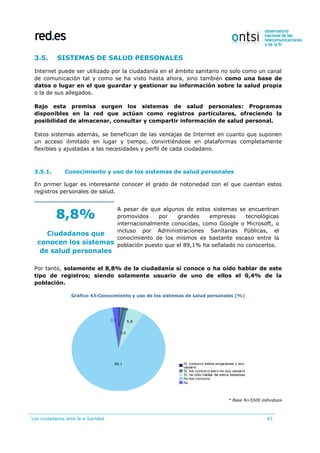 Los ciudadanos ante la e-Sanidad 83
3.5. SISTEMAS DE SALUD PERSONALES
Internet puede ser utilizado por la ciudadanía en el ámbito sanitario no solo como un canal
de comunicación tal y como se ha visto hasta ahora, sino también como una base de
datos o lugar en el que guardar y gestionar su información sobre la salud propia
o la de sus allegados.
Bajo esta premisa surgen los sistemas de salud personales: Programas
disponibles en la red que actúan como registros particulares, ofreciendo la
posibilidad de almacenar, consultar y compartir información de salud personal.
Estos sistemas además, se benefician de las ventajas de Internet en cuanto que suponen
un acceso ilimitado en lugar y tiempo, convirtiéndose en plataformas completamente
flexibles y ajustadas a las necesidades y perfil de cada ciudadano.
3.5.1. Conocimiento y uso de los sistemas de salud personales
En primer lugar es interesante conocer el grado de notoriedad con el que cuentan estos
registros personales de salud.
8,8%
Ciudadanos que
conocen los sistemas
de salud personales
A pesar de que algunos de estos sistemas se encuentran
promovidos por grandes empresas tecnológicas
internacionalmente conocidas, como Google o Microsoft, o
incluso por Administraciones Sanitarias Públicas, el
conocimiento de los mismos es bastante escaso entre la
población puesto que el 89,1% ha señalado no conocerlos.
Por tanto, solamente el 8,8% de la ciudadanía sí conoce o ha oído hablar de este
tipo de registros; siendo solamente usuario de uno de ellos el 0,4% de la
población.
Gráfico 43:Conocimiento y uso de los sistemas de salud personales (%)
* Base N=5500 individuos
 
