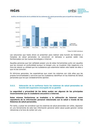 Los ciudadanos ante la e-Sanidad 85
Gráfico 44:Valoración de la utilidad de los sistemas de salud personales para el perfil de internauta
(%)
* Base N=5500 individuos
Las soluciones que hasta ahora se presentan para realizar esta función de Sistemas o
Carpetas de salud personales no convencen en demasía a quienes están más
familiarizados con las nuevas tecnologías e Internet.
Aquellas personas que han señalado poseer una de estas herramientas junto con aquellos
que las conocen en profundidad aunque no tengan una, se muestran más negativos a la
hora de valorar su utilidad que los ciudadanos que solamente habían oído hablar de ellas o
que no las conocían.
En términos generales, las expectativas que crean los sistemas son más altas que las
propias funcionalidades y servicios que los ciudadanos identifican en los Sistemas de Salud
personales que los que verdaderamente aportan.
3.5.3. Valoración de la confianza hacia los sistemas de salud personales en
función del organismo encargado de su gestión
La seguridad y privacidad de los datos suelen ser algunos de los principales
inconvenientes que la ciudadanía encuentra a Internet.
Estas mismas limitaciones se trasladan a la utilización de Internet como
repositorio de la información personal relacionada con la salud a través de los
Sistemas de salud personales.
Por tanto, a pesar de considerar que los sistemas de salud personales son útiles, depositar
en una herramienta de este tipo información personal sobre salud puede generar ciertas
reticencias a la hora de contar con una.
 
