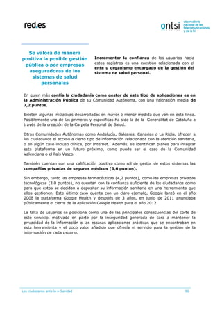 Los ciudadanos ante la e-Sanidad 86
Se valora de manera
positiva la posible gestión
pública o por empresas
aseguradoras de los
sistemas de salud
personales
Incrementar la confianza de los usuarios hacia
estos registros es una cuestión relacionada con el
ente u organismo encargado de la gestión del
sistema de salud personal.
En quien más confía la ciudadanía como gestor de este tipo de aplicaciones es en
la Administración Pública de su Comunidad Autónoma, con una valoración media de
7,2 puntos.
Existen algunas iniciativas desarrolladas en mayor o menor medida que van en esta línea.
Posiblemente una de las primeras y específicas ha sido la de la Generalitat de Cataluña a
través de la creación de la Carpeta Personal de Salud.
Otras Comunidades Autónomas como Andalucía, Baleares, Canarias o La Rioja, ofrecen a
los ciudadanos el acceso a cierto tipo de información relacionada con la atención sanitaria,
o en algún caso incluso clínica, por Internet. Además, se identifican planes para integrar
esta plataforma en un futuro próximo, como puede ser el caso de la Comunidad
Valenciana o el País Vasco.
También cuentan con una calificación positiva como rol de gestor de estos sistemas las
compañías privadas de seguros médicos (5,6 puntos).
Sin embargo, tanto las empresas farmacéuticas (4,2 puntos), como las empresas privadas
tecnológicas (3,0 puntos), no cuentan con la confianza suficiente de los ciudadanos como
para que éstos se decidan a depositar su información sanitaria en una herramienta que
ellos gestionen. Este último caso cuenta con un claro ejemplo, Google lanzó en el año
2008 la plataforma Google Health y después de 3 años, en junio de 2011 anunciaba
públicamente el cierre de la aplicación Google Health para el año 2012.
La falta de usuarios se posiciona como una de las principales consecuencias del corte de
este servicio, motivado en parte por la inseguridad generada de cara a mantener la
privacidad de la información o las escasas aplicaciones prácticas que se encontraban en
esta herramienta y el poco valor añadido que ofrecía el servicio para la gestión de la
información de cada usuario.
 