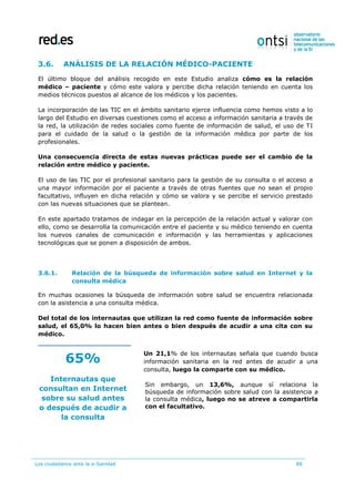 Los ciudadanos ante la e-Sanidad 88
3.6. ANÁLISIS DE LA RELACIÓN MÉDICO-PACIENTE
El último bloque del análisis recogido en este Estudio analiza cómo es la relación
médico – paciente y cómo este valora y percibe dicha relación teniendo en cuenta los
medios técnicos puestos al alcance de los médicos y los pacientes.
La incorporación de las TIC en el ámbito sanitario ejerce influencia como hemos visto a lo
largo del Estudio en diversas cuestiones como el acceso a información sanitaria a través de
la red, la utilización de redes sociales como fuente de información de salud, el uso de TI
para el cuidado de la salud o la gestión de la información médica por parte de los
profesionales.
Una consecuencia directa de estas nuevas prácticas puede ser el cambio de la
relación entre médico y paciente.
El uso de las TIC por el profesional sanitario para la gestión de su consulta o el acceso a
una mayor información por el paciente a través de otras fuentes que no sean el propio
facultativo, influyen en dicha relación y cómo se valora y se percibe el servicio prestado
con las nuevas situaciones que se plantean.
En este apartado tratamos de indagar en la percepción de la relación actual y valorar con
ello, como se desarrolla la comunicación entre el paciente y su médico teniendo en cuenta
los nuevos canales de comunicación e información y las herramientas y aplicaciones
tecnológicas que se ponen a disposición de ambos.
3.6.1. Relación de la búsqueda de información sobre salud en Internet y la
consulta médica
En muchas ocasiones la búsqueda de información sobre salud se encuentra relacionada
con la asistencia a una consulta médica.
Del total de los internautas que utilizan la red como fuente de información sobre
salud, el 65,0% lo hacen bien antes o bien después de acudir a una cita con su
médico.
65%
Internautas que
consultan en Internet
sobre su salud antes
o después de acudir a
la consulta
Un 21,1% de los internautas señala que cuando busca
información sanitaria en la red antes de acudir a una
consulta, luego la comparte con su médico.
Sin embargo, un 13,6%, aunque sí relaciona la
búsqueda de información sobre salud con la asistencia a
la consulta médica, luego no se atreve a compartirla
con el facultativo.
 