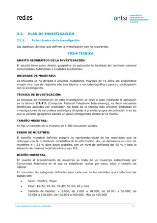 Los ciudadanos ante la e-Sanidad 9
2.2. PLAN DE INVESTIGACIÓN
2.2.1. Ficha técnica de la investigación
Los aspectos técnicos que definen la investigación son los siguientes:
FICHA TÉCNICA
ÁMBITO GEOGRÁFICO DE LA INVESTIGACIÓN:
El estudio tiene como ámbito geográfico de aplicación la totalidad del territorio nacional
Comunidades Autónomas y Ciudades Autónomas.
UNIDADES DE MUESTREO:
La encuesta se ha dirigido a aquellos ciudadanos mayores de 16 años, no exigiéndose
ningún otro tipo de requisito (de tipo técnico o sociodemográfico) para su participación
con la investigación.
TÉCNICA DE INVESTIGACIÓN:
La recogida de información en esta investigación se llevó a cabo mediante la aplicación
de la técnica C.A.T.I. (Computer Assisted Telephone Interviewing), es decir encuestas
telefónicas asistidas por ordenador. Se trata de la técnica más eficiente empleada en
investigaciones de naturaleza sociológica dirigidas a grandes grupos de población y en los
que la variable geográfica adopta un papel protagonista dentro de la misma.
TAMAÑO MUESTRAL:
Se fijó un tamaño de la muestra de 5.500 encuestas válidas.
ERROR DE MUESTREO:
El tamaño muestral definido asegura la representatividad de los resultados que se
obtengan con la explotación estadística de la información. Así, se determina un error de
muestreo ± 1,32 % para datos globales, con un nivel de confianza del 95 % y bajo la
situación de máxima incertidumbre p=q= 0,5.
DISEÑO MUESTRAL:
En cuanto al procedimiento de muestreo se trata de un muestreo estratificado por
Comunidad Autónoma en el que se establecen cuotas por sexo, edad y tamaño de
hábitat.
En concreto, las categorías definidas para cada una de las variables que conforman las
cuotas son:
 Sexo: Hombre; Mujer
 Edad: 16-24; 25-34; 35-49; 50-64; 65 y más
 Tamaño de hábitat: < 2.000; de 2.001 a 10.000; de 10.001 a 50.000; de
50.001 a 100.000; de 100.001 a 400.000; Más de 400.000
 