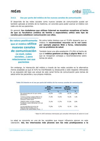 Los ciudadanos ante la e-Sanidad 91
3.6.3. Uso por parte del médico de los nuevos canales de comunicación
El desarrollo de las redes sociales como nuevos canales de comunicación puede ser
también aplicado al ámbito de la medicina; en concreto para poder acercar al médico con
cada uno de sus pacientes.
En general, los ciudadanos que utilizan Internet se muestran receptivos al hecho
de que su facultativo (médico de familia o especialista) utilice este tipo de
canales para establecer comunicación con ellos.
Se valora positivamente
que el médico utilice
nuevos canales
de comunicación
(e-mail, redes
sociales…) para
relacionarse con sus
pacientes
De entre todos destaca que el 72,8% desearía que su
médico le recomendase recursos en la red como
por ejemplo páginas Web o foros, relacionados
con su problema de salud.
También tiene una alta aceptación (71,9%) el hecho de
que el médico gestione un blog o página Web en el
que se recogieran consejos y recomendaciones sobre
temas de salud.
Sin embargo, la interacción del médico a través de las redes sociales es la alternativa
menos aceptada ya que el 51% ha manifestado su desacuerdo a este respecto reforzando
lo ya expuesto del bajo uso actual de este canal forma de comunicación para temas de
salud entre los pacientes y sus propios médicos.
Tabla 33:Interés en el uso por parte del médico de los nuevos canales de comunicación
* Base N=1645 individuos internautas que consultan información de salud en la red
La edad se convierte en una de las variables que mayor influencia ejercen en esta
valoración. Así, los internautas más jóvenes son los más predispuestos a la
 