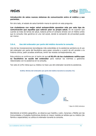 Los ciudadanos ante la e-Sanidad 92
introducción de estos nuevos sistemas de comunicación entre el médico y sus
pacientes.
Por otro lado, el estado de salud también marca la opinión en esta pregunta.
Los ciudadanos con mejor salud autopercibida apuestan más por este tipo de
comunicación que aquellos que valoran peor su propia salud. Es de suponer que
cuando se trata de temas de salud, todavía prima el contacto directo con el médico antes
que la consulta más genérica en una red social, donde la sensación de privacidad puede
ser menor.
3.6.4. Uso del ordenador por parte del médico durante la consulta
Una de las incorporaciones tecnológicas más extendidas en la asistencia sanitaria es el uso
del ordenador por parte del facultativo para pasar consulta y a partir de ahí acceder a la
historia clínica, pedir pruebas analíticas, emitir las recetas correspondientes, etc.
Esta práctica se confirma por el hecho de que el 95,4% de los ciudadanos ratifica que
su facultativo se ayuda del ordenador para realizar los trámites y gestiones
relacionados con la asistencia en la consulta.
Tan solo el 2,4% indica que su médico no hace uso del ordenador durante la asistencia.
Gráfico 48:Uso del ordenador por parte del médico durante la consulta (%)
* Base N=5500 individuos
Atendiendo al ámbito geográfico, se observa que Castilla y León, Canarias y Melilla son las
Comunidades y Ciudades Autónomas donde en mayor medida se señala que su médico (de
familia o especialista) no utiliza el ordenador durante la consulta.
 