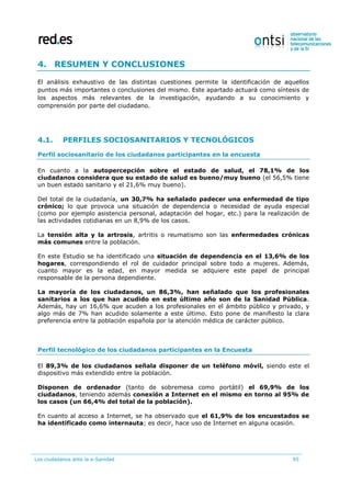 Los ciudadanos ante la e-Sanidad 95
4. RESUMEN Y CONCLUSIONES
El análisis exhaustivo de las distintas cuestiones permite la identificación de aquellos
puntos más importantes o conclusiones del mismo. Este apartado actuará como síntesis de
los aspectos más relevantes de la investigación, ayudando a su conocimiento y
comprensión por parte del ciudadano.
4.1. PERFILES SOCIOSANITARIOS Y TECNOLÓGICOS
Perfil sociosanitario de los ciudadanos participantes en la encuesta
En cuanto a la autopercepción sobre el estado de salud, el 78,1% de los
ciudadanos considera que su estado de salud es bueno/muy bueno (el 56,5% tiene
un buen estado sanitario y el 21,6% muy bueno).
Del total de la ciudadanía, un 30,7% ha señalado padecer una enfermedad de tipo
crónico; lo que provoca una situación de dependencia o necesidad de ayuda especial
(como por ejemplo asistencia personal, adaptación del hogar, etc.) para la realización de
las actividades cotidianas en un 8,9% de los casos.
La tensión alta y la artrosis, artritis o reumatismo son las enfermedades crónicas
más comunes entre la población.
En este Estudio se ha identificado una situación de dependencia en el 13,6% de los
hogares, correspondiendo el rol de cuidador principal sobre todo a mujeres. Además,
cuanto mayor es la edad, en mayor medida se adquiere este papel de principal
responsable de la persona dependiente.
La mayoría de los ciudadanos, un 86,3%, han señalado que los profesionales
sanitarios a los que han acudido en este último año son de la Sanidad Pública.
Además, hay un 16,6% que acuden a los profesionales en el ámbito público y privado, y
algo más de 7% han acudido solamente a este último. Esto pone de manifiesto la clara
preferencia entre la población española por la atención médica de carácter público.
Perfil tecnológico de los ciudadanos participantes en la Encuesta
El 89,3% de los ciudadanos señala disponer de un teléfono móvil, siendo este el
dispositivo más extendido entre la población.
Disponen de ordenador (tanto de sobremesa como portátil) el 69,9% de los
ciudadanos, teniendo además conexión a Internet en el mismo en torno al 95% de
los casos (un 66,4% del total de la población).
En cuanto al acceso a Internet, se ha observado que el 61,9% de los encuestados se
ha identificado como internauta; es decir, hace uso de Internet en alguna ocasión.
 