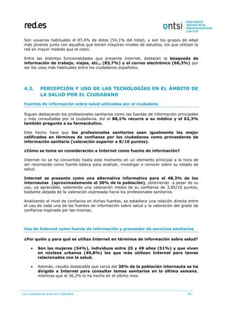 Los ciudadanos ante la e-Sanidad 96
Son usuarios habituales el 87,4% de éstos (54,1% del total), y son los grupos de edad
más jóvenes junto con aquellos que tienen mayores niveles de estudios, los que utilizan la
red en mayor medida que el resto.
Entre las distintas funcionalidades que presenta Internet, destacan la búsqueda de
información de trabajo, viajes, etc., (83,7%) y el correo electrónico (66,3%) por
ser los usos más habituales entre los ciudadanos españoles.
4.2. PERCEPCIÓN Y USO DE LAS TECNOLOGÍAS EN EL ÁMBITO DE
LA SALUD POR EL CIUDADANO
Fuentes de información sobre salud utilizadas por el ciudadano
Siguen destacando los profesionales sanitarios como las fuentes de información principales
y más consultadas por la ciudadanía. Así el 88,1% recurre a su médico y el 62,3%
también pregunta a su farmacéutico.
Este hecho hace que los profesionales sanitarios sean igualmente los mejor
calificados en términos de confianza por los ciudadanos como proveedores de
información sanitaria (valoración superior a 8/10 puntos).
¿Cómo se toma en consideración a Internet como fuente de información?
Internet no se ha convertido hasta este momento en un elemento principal a la hora de
ser reconocida como fuente básica para analizar, investigar o conocer sobre su estado de
salud.
Internet se presenta como una alternativa informativa para el 48,3% de los
internautas (aproximadamente el 30% de la población), obteniendo a pesar de su
uso, ya apreciable, solamente una valoración media de su confianza de 3,85/10 puntos,
bastante alejada de la valoración expresada hacia los profesionales sanitarios.
Analizando el nivel de confianza en dichas fuentes, se establece una relación directa entre
el uso de cada una de las fuentes de información sobre salud y la valoración del grado de
confianza inspirada por las mismas.
Uso de Internet como fuente de información y proveedor de servicios sanitarios
¿Por quién y para qué se utiliza Internet en términos de información sobre salud?
 Son las mujeres (54%), individuos entre 25 y 49 años (51%) y que viven
en núcleos urbanos (49,8%) los que más utilizan Internet para temas
relacionados con la salud.
 Además, resulta destacable que cerca del 30% de la población internauta se ha
dirigido a Internet para consultar temas sanitarios en la última semana,
mientras que el 36,2% lo ha hecho en el último mes.
 