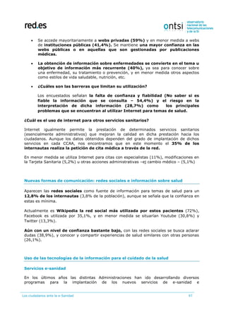 Los ciudadanos ante la e-Sanidad 97
 Se accede mayoritariamente a webs privadas (59%) y en menor medida a webs
de instituciones públicas (41,4%). Se mantiene una mayor confianza en las
webs públicas o en aquellas que son gestionadas por publicaciones
médicas.
 La obtención de información sobre enfermedades se convierte en el tema u
objetivo de información más recurrente (40%), ya sea para conocer sobre
una enfermedad, su tratamiento o prevención, y en menor medida otros aspectos
como estilos de vida saludable, nutrición, etc.
 ¿Cuáles son las barreras que limitan su utilización?
Los encuestados señalan la falta de confianza y fiabilidad (No saber si es
fiable la información que se consulta – 54,4%) y el riesgo en la
interpretación de dicha información (28,7%) como los principales
problemas que se encuentran al utilizar Internet para temas de salud.
¿Cuál es el uso de internet para otros servicios sanitarios?
Internet igualmente permite la prestación de determinados servicios sanitarios
(esencialmente administrativos) que mejoran la calidad en dicha prestación hacia los
ciudadanos. Aunque los datos obtenidos dependen del grado de implantación de dichos
servicios en cada CCAA, nos encontramos que en este momento el 35% de los
internautas realiza la petición de cita médica a través de la red.
En menor medida se utiliza Internet para citas con especialistas (11%), modificaciones en
la Tarjeta Sanitaria (5,2%) u otras acciones administrativas –ej cambio médico – (5,1%)
Nuevas formas de comunicación: redes sociales e información sobre salud
Aparecen las redes sociales como fuente de información para temas de salud para un
12,8% de los internautas (3,8% de la población), aunque se señala que la confianza en
estas es mínima.
Actualmente es Wikipedia la red social más utilizada por estos pacientes (72%),
Facebook es utilizada por 35,1%, y en menor medida se situarían Youtube (30,8%) y
Twitter (13,3%).
Aún con un nivel de confianza bastante bajo, con las redes sociales se busca aclarar
dudas (38,9%), y conocer y compartir experiencias de salud similares con otras personas
(26,1%).
Uso de las tecnologías de la información para el cuidado de la salud
Servicios e-sanidad
En los últimos años las distintas Administraciones han ido desarrollando diversos
programas para la implantación de los nuevos servicios de e-sanidad e
 