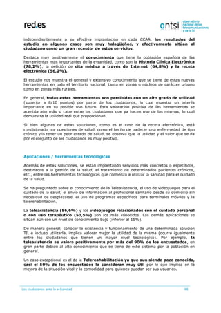 Los ciudadanos ante la e-Sanidad 98
independientemente a su efectiva implantación en cada CCAA, los resultados del
estudio en algunos casos son muy halagüeños, y efectivamente sitúan al
ciudadano como un gran receptor de estos servicios.
Destaca muy positivamente el conocimiento que tiene la población española de las
herramientas más importantes de la e-sanidad, como son la Historia Clínica Electrónica
(78,2%), la petición de cita médica a través de Internet (64,8%) y la receta
electrónica (56,2%).
El estudio nos muestra el general y extensivo conocimiento que se tiene de estas nuevas
herramientas en todo el territorio nacional, tanto en zonas o núcleos de carácter urbano
como en zonas más rurales.
En general, todas estas herramientas son percibidas con un alto grado de utilidad
(superior a 8/10 puntos) por parte de los ciudadanos, lo cual muestra un interés
importante en su posible uso futuro. Esta valoración positiva de las herramientas se
acentúa aún más si cabe entre los ciudadanos que ya hacen uso de las mismas, lo cual
demuestra la utilidad real que proporcionan.
Si bien algunas de estas soluciones, como es el caso de la receta electrónica, está
condicionado por cuestiones de salud, como el hecho de padecer una enfermedad de tipo
crónico y/o tener un peor estado de salud, se observa que la utilidad y el valor que se da
por el conjunto de los ciudadanos es muy positivo.
Aplicaciones / herramientas tecnológicas
Además de estas soluciones, se están implantando servicios más concretos o específicos,
destinados a la gestión de la salud, el tratamiento de determinados pacientes crónicos,
etc., entre las herramientas tecnológicas que comienza a utilizar la sanidad para el cuidado
de la salud.
Se ha preguntado sobre el conocimiento de la Teleasistencia, el uso de videojuegos para el
cuidado de la salud, el envío de información al profesional sanitario desde su domicilio sin
necesidad de desplazarse, el uso de programas específicos para terminales móviles y la
telerehabilitación.
La teleasistencia (86,6%) y los videojuegos relacionados con el cuidado personal
o con uso terapéutico (50,5%) son los más conocidos. Las demás aplicaciones se
sitúan aún con un nivel de conocimiento bajo (inferior al 15%).
De manera general, conocer la existencia y funcionamiento de una determinada solución
TI, e incluso utilizarla, implica valorar mejor la utilidad de la misma (ocurre igualmente
entre los ciudadanos que tienen un mayor nivel tecnológico). Por ejemplo, la
teleasistencia se valora positivamente por más del 90% de los encuestados, en
gran parte debido al alto conocimiento que se tiene de este sistema por la población en
general.
Un caso excepcional es el de la Telereahabilitación ya que aun siendo poco conocida,
casi el 50% de los encuestados la consideran muy útil por lo que implica en la
mejora de la situación vital y la comodidad para quienes puedan ser sus usuarios.
 