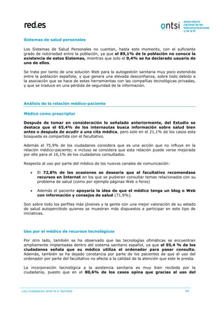 Los ciudadanos ante la e-Sanidad 99
Sistemas de salud personales
Los Sistemas de Salud Personales no cuentan, hasta este momento, con el suficiente
grado de notoriedad entre la población, ya que el 89,1% de la población no conoce la
existencia de estos Sistemas, mientras que solo el 0,4% se ha declarado usuario de
uno de ellos.
Se trata por tanto de una solución Web para la autogestión sanitaria muy poco extendida
entre la población española, y que genera una elevada desconfianza, sobre todo debido a
la asociación que se hace de estas herramientas con las compañías tecnológicas privadas,
y que se traduce en una pérdida de seguridad de la información.
Análisis de la relación médico-paciente
Médico como prescriptor
Después de tomar en consideración lo señalado anteriormente, del Estudio se
destaca que el 65,4% de los internautas busca información sobre salud bien
antes o después de acudir a una cita médica, pero solo en el 21,1% de los casos esta
búsqueda es compartida con el facultativo.
Además el 75,9% de los ciudadanos considera que es una acción que no influye en la
relación médico-paciente; e incluso se considera que esta relación puede verse mejorada
por ello para el 16,1% de los ciudadanos consultados.
Respecto al uso por parte del médico de los nuevos canales de comunicación:
 El 72,8% de las ocasiones se desearía que el facultativo recomendase
recursos en Internet en los que se pudieran consultar temas relacionados con su
problema de salud (como por ejemplo páginas Web o foros)
 Además el paciente apoyaría la idea de que el médico tenga un blog o Web
con información y consejos de salud (71,9%).
Son sobre todo los perfiles más jóvenes y la gente con una mejor valoración de su estado
de salud autopercibido quienes se muestran más dispuestos a participar en este tipo de
iniciativas.
Uso por el médico de recursos tecnológicos
Por otro lado, también se ha observado que las tecnologías ofimáticas se encuentran
ampliamente implantadas dentro del sistema sanitario español, ya que el 95,4 % de los
ciudadanos señala que su médico utiliza el ordenador para pasar consulta.
Además, también se ha dejado constancia por parte de los pacientes de que el uso del
ordenador por parte del facultativo no afecta a la calidad de la atención que este le presta.
La incorporación tecnológica a la asistencia sanitaria es muy bien recibida por la
ciudadanía, puesto que en el 80,6% de los casos opina que gracias al uso del
 