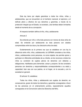 Esta ley tiene por objeto garantizar a todos los niños, niñas y
adolescentes, que se encuentren en el territorio nacional, el ejercicio y el
disfrute pleno y efectivo de sus derechos y garantías, a través de la
protección integral que el Estado, la sociedad, y las familias deben brindarles
desde el momento de su concepción.
Al respecto también define al niño, niña y adolescente
Articulo 2
Se entiende por niño o niña toda persona con menos de doce años de
edad. Se entiende por adolescente es toda persona con edades
comprendidas entre los doce y los dieciocho años de edad.
Evidentemente es la primera vez que se establece en una ley la
diferencia entre niño, niña y adolescente, la LOPNNA considera a los niños,
niñas y adolescentes como personas, no como objetos, les permite opinar y
participar en diferentes actividades de su interés, se les reconoce a todos los
niños su condición de sujetos plenos de derechos con deberes y
obligaciones, habilitados para demandar, actuar y propone. Se les considera
personas con derechos y responsabilidades correspondientes a su edad y
capacidad, bien sea con sus padres, en el hogar, en la escuela y con la
sociedad en general.
El artículo 10, establece:
Todos los niños, niñas y adolescente son sujetos de derecho; en
consecuencia, gozan de todos los derechos y garantías consagrados a favor
de las personas en el ordenamiento jurídico, especialmente aquellos
consagrados en la Convención sobre los Derechos del Niño.
 