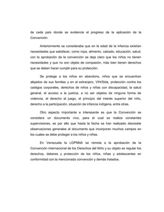 de cada país donde se evidencie el progreso de la aplicación de la
Convención.
Anteriormente se consideraba que en la edad de la infancia existían
necesidades que satisfacer, como ropa, alimento, calzado, educación, salud;
con la aprobación de la convención se deja claro que los niños no tienen
necesidades y que no son objeto de compasión, más bien tienen derechos
que se deben hacer cumplir para su protección.
Se protege a los niños en abandono, niños que se encuentran
alejados de sus familias y en el extranjero, VIH/Sida, protección contra los
castigos corporales, derechos de niños y niñas con discapacidad, la salud
general, el acceso a la justicia, a no ser objetos de ninguna forma de
violencia, el derecho al juego, el principio del interés superior del niño,
derecho a la participación, situación de infancia indígena, entre otras.
Otro aspecto importante e interesante es que la Convención se
considera un documento vivo, para el cual se realiza constantes
supervisiones, es por ello que hasta la fecha se han realizado diecisiete
observaciones generales al documento que incorporan muchos campos en
los cuales se debe proteger a los niños y niñas.
En Venezuela la LOPNNA se remota a la aprobación de la
Convención internacional de los Derechos del Niño y su objeto es regular los
derechos, deberes y protección de los niños, niñas y adolescentes en
conformidad con la mencionada convención y demás tratados.
 