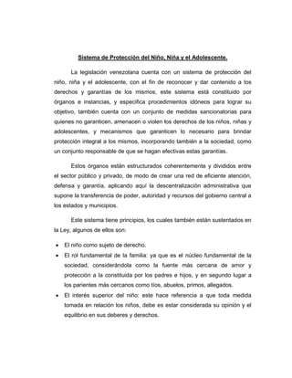 Sistema de Protección del Niño, Niña y el Adolescente.
La legislación venezolana cuenta con un sistema de protección del
niño, niña y el adolescente, con el fin de reconocer y dar contenido a los
derechos y garantías de los mismos, este sistema está constituido por
órganos e instancias, y especifica procedimientos idóneos para lograr su
objetivo, también cuenta con un conjunto de medidas sancionatorias para
quienes no garanticen, amenacen o violen los derechos de los niños, niñas y
adolescentes, y mecanismos que garanticen lo necesario para brindar
protección integral a los mismos, incorporando también a la sociedad, como
un conjunto responsable de que se hagan efectivas estas garantías.
Estos órganos están estructurados coherentemente y divididos entre
el sector público y privado, de modo de crear una red de eficiente atención,
defensa y garantía, aplicando aquí la descentralización administrativa que
supone la transferencia de poder, autoridad y recursos del gobierno central a
los estados y municipios.
Este sistema tiene principios, los cuales también están sustentados en
la Ley, algunos de ellos son:
 El niño como sujeto de derecho.
 El rol fundamental de la familia: ya que es el núcleo fundamental de la
sociedad, considerándola como la fuente más cercana de amor y
protección a la constituida por los padres e hijos, y en segundo lugar a
los parientes más cercanos como tíos, abuelos, primos, allegados.
 El interés superior del niño: este hace referencia a que toda medida
tomada en relación los niños, debe es estar considerada su opinión y el
equilibrio en sus deberes y derechos.
 