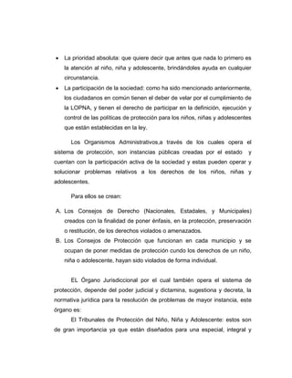  La prioridad absoluta: que quiere decir que antes que nada lo primero es
la atención al niño, niña y adolescente, brindándoles ayuda en cualquier
circunstancia.
 La participación de la sociedad: como ha sido mencionado anteriormente,
los ciudadanos en común tienen el deber de velar por el cumplimiento de
la LOPNA, y tienen el derecho de participar en la definición, ejecución y
control de las políticas de protección para los niños, niñas y adolescentes
que están establecidas en la ley.
Los Organismos Administrativos,a través de los cuales opera el
sistema de protección, son instancias públicas creadas por el estado y
cuentan con la participación activa de la sociedad y estas pueden operar y
solucionar problemas relativos a los derechos de los niños, niñas y
adolescentes.
Para ellos se crean:
A. Los Consejos de Derecho (Nacionales, Estadales, y Municipales)
creados con la finalidad de poner énfasis, en la protección, preservación
o restitución, de los derechos violados o amenazados.
B. Los Consejos de Protección que funcionan en cada municipio y se
ocupan de poner medidas de protección cundo los derechos de un niño,
niña o adolescente, hayan sido violados de forma individual.
EL Órgano Jurisdiccional por el cual también opera el sistema de
protección, depende del poder judicial y dictamina, sugestiona y decreta, la
normativa jurídica para la resolución de problemas de mayor instancia, este
órgano es:
El Tribunales de Protección del Niño, Niña y Adolescente: estos son
de gran importancia ya que están diseñados para una especial, integral y
 